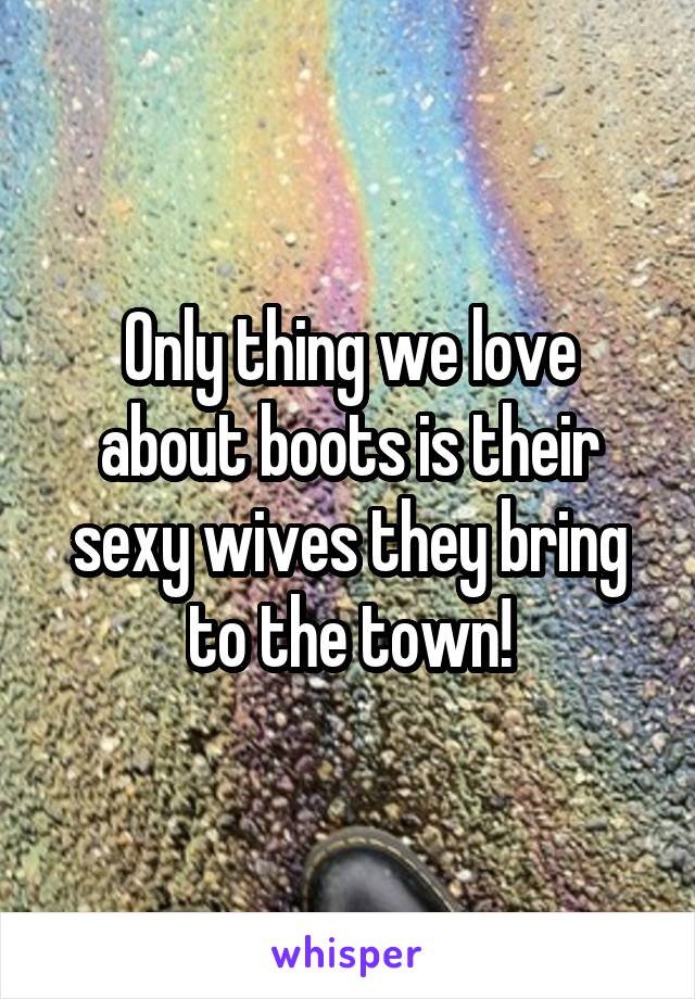 Only thing we love about boots is their sexy wives they bring to the town!