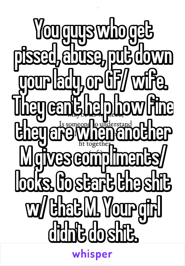 You guys who get pissed, abuse, put down your lady, or GF/ wife. They can't help how fine they are when another M gives compliments/ looks. Go start the shit w/ that M. Your girl didn't do shit.
