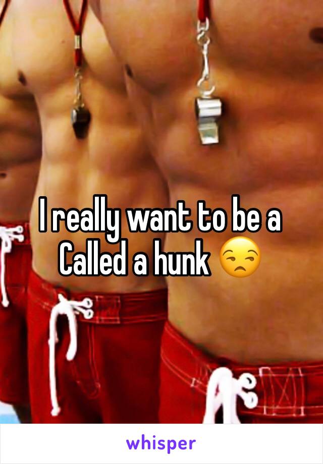 I really want to be a Called a hunk 😒