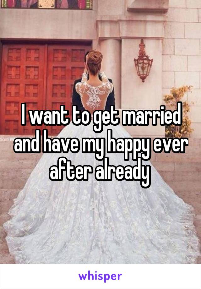 I want to get married and have my happy ever after already 