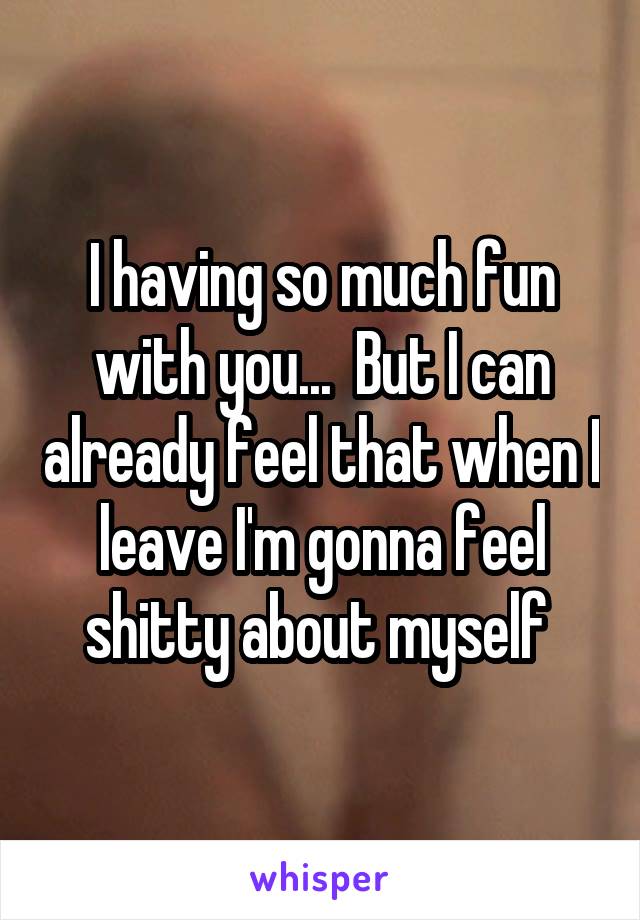 I having so much fun with you...  But I can already feel that when I leave I'm gonna feel shitty about myself 