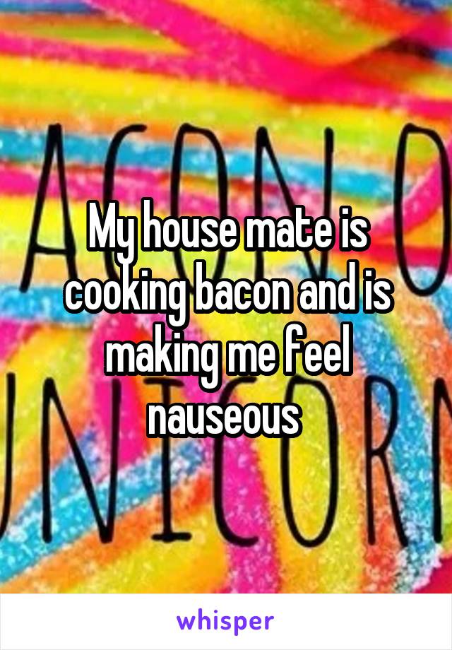 My house mate is cooking bacon and is making me feel nauseous 