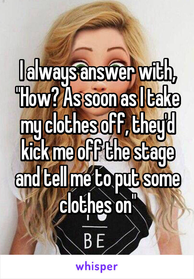 I always answer with, "How? As soon as I take my clothes off, they'd kick me off the stage and tell me to put some clothes on"