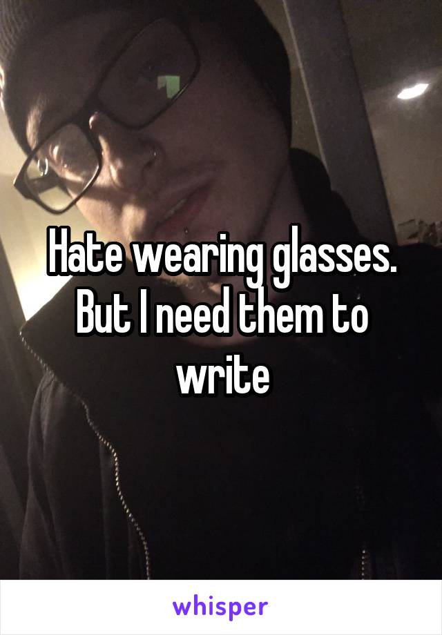 Hate wearing glasses. But I need them to write