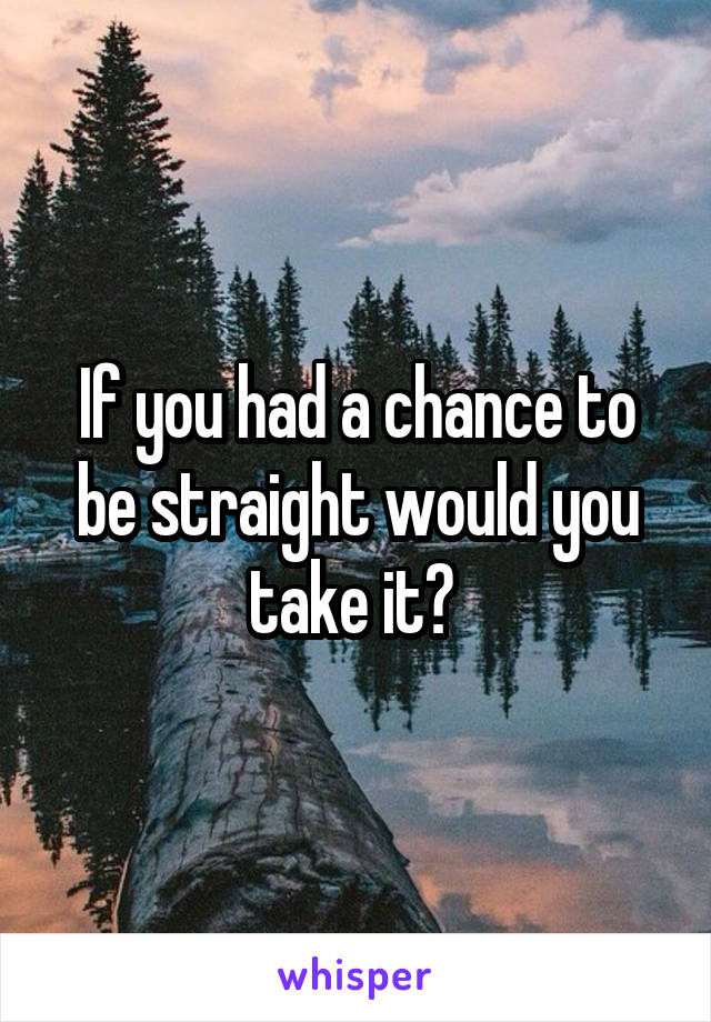 If you had a chance to be straight would you take it? 