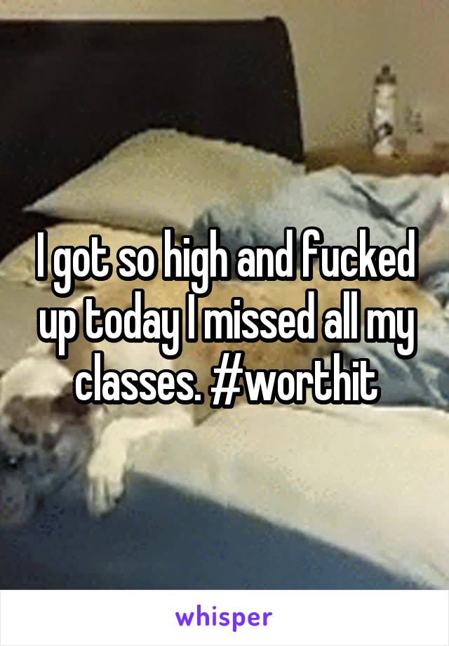 I got so high and fucked up today I missed all my classes. #worthit