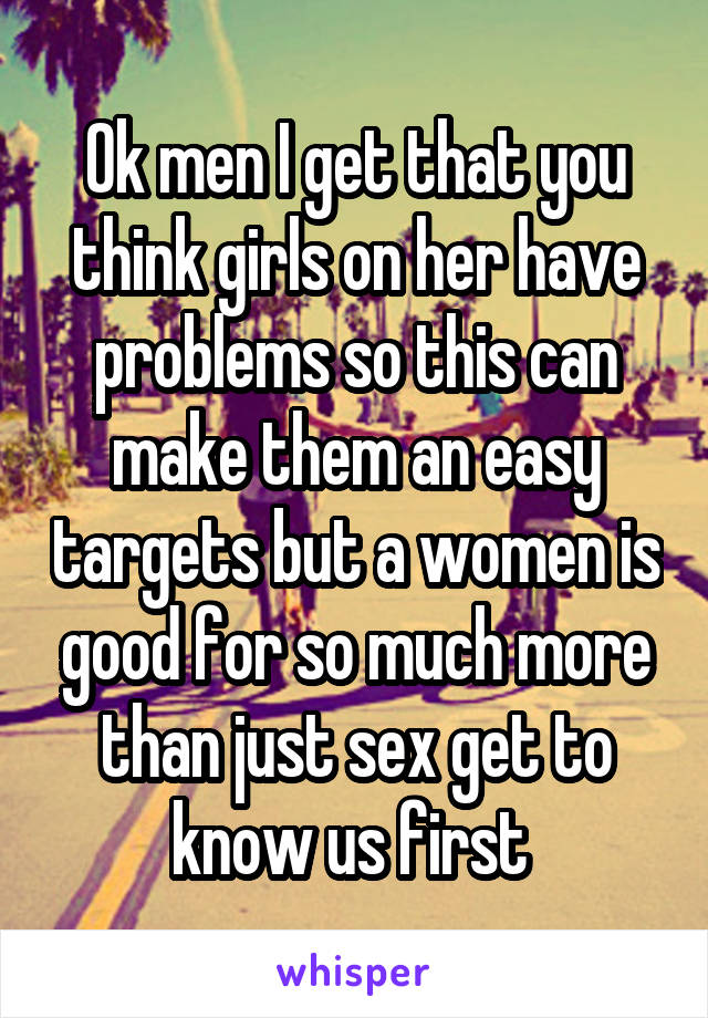 Ok men I get that you think girls on her have problems so this can make them an easy targets but a women is good for so much more than just sex get to know us first 