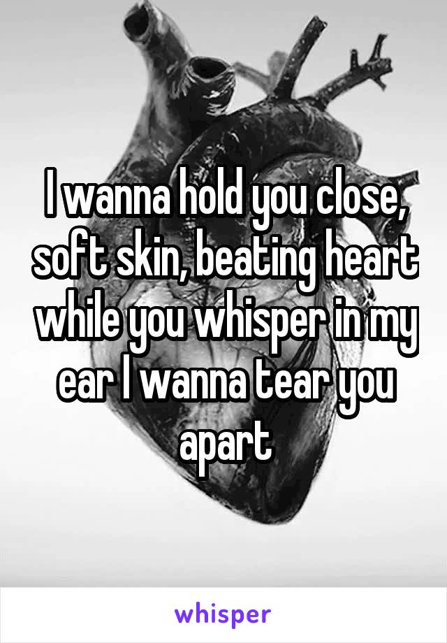 I wanna hold you close, soft skin, beating heart while you whisper in my ear I wanna tear you apart