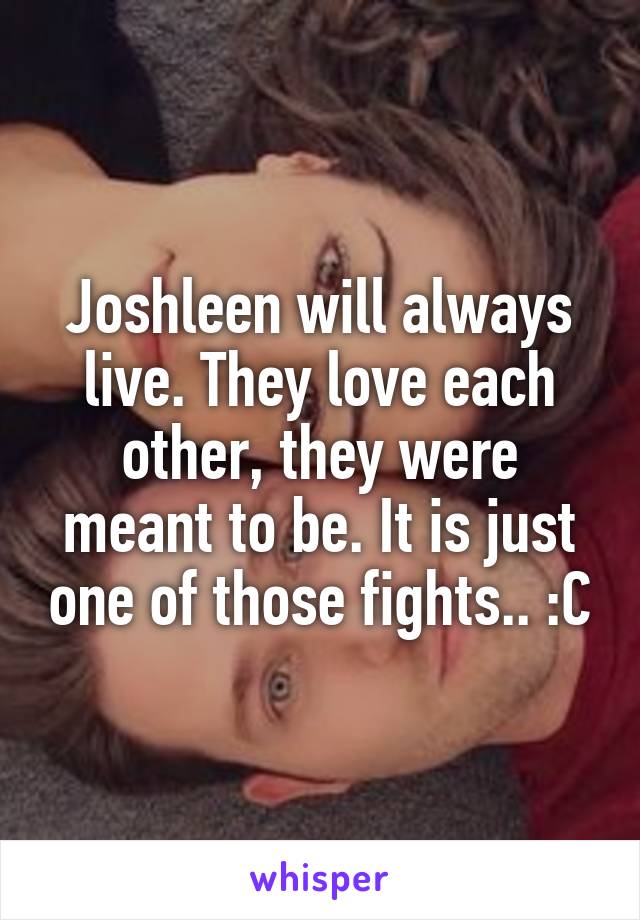 Joshleen will always live. They love each other, they were meant to be. It is just one of those fights.. :C