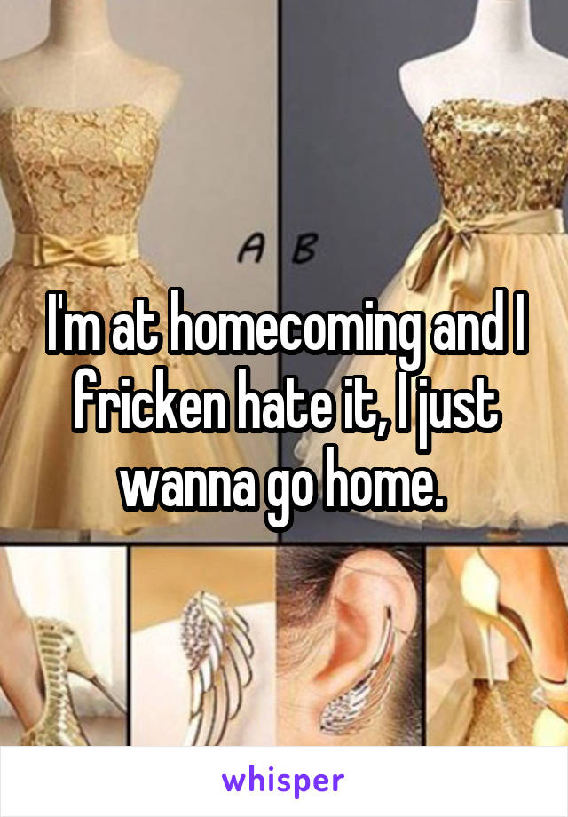 I'm at homecoming and I fricken hate it, I just wanna go home. 