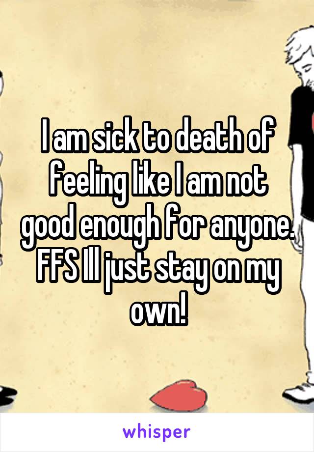 I am sick to death of feeling like I am not good enough for anyone. FFS Ill just stay on my own!