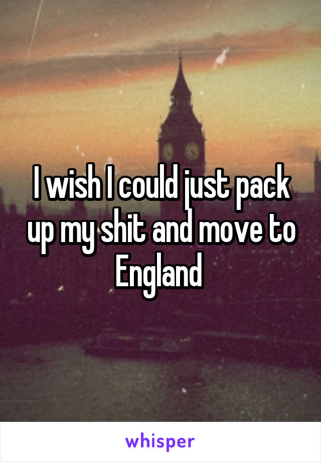 I wish I could just pack up my shit and move to England 
