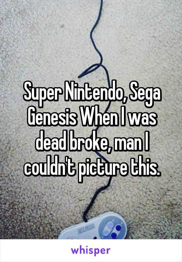 Super Nintendo, Sega Genesis When I was dead broke, man I couldn't picture this.