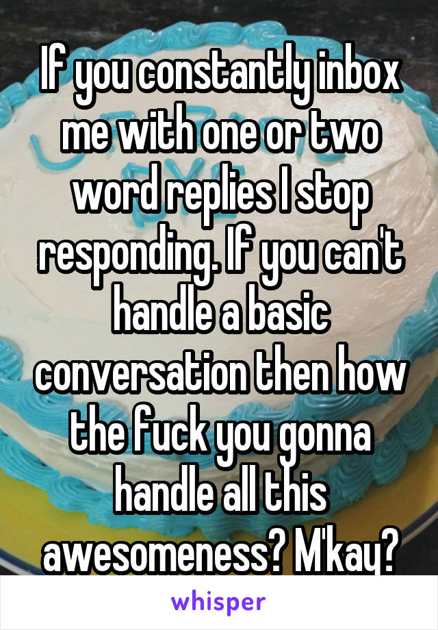 If you constantly inbox me with one or two word replies I stop responding. If you can't handle a basic conversation then how the fuck you gonna handle all this awesomeness? M'kay?