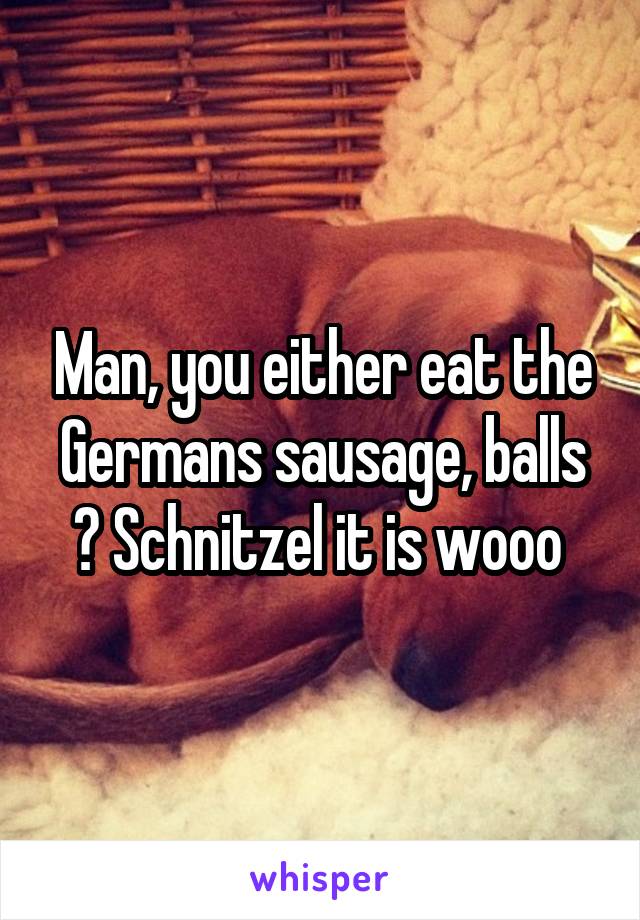 Man, you either eat the Germans sausage, balls ? Schnitzel it is wooo 