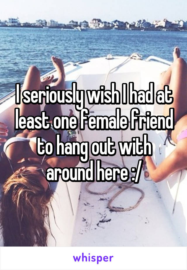I seriously wish I had at least one female friend to hang out with around here :/