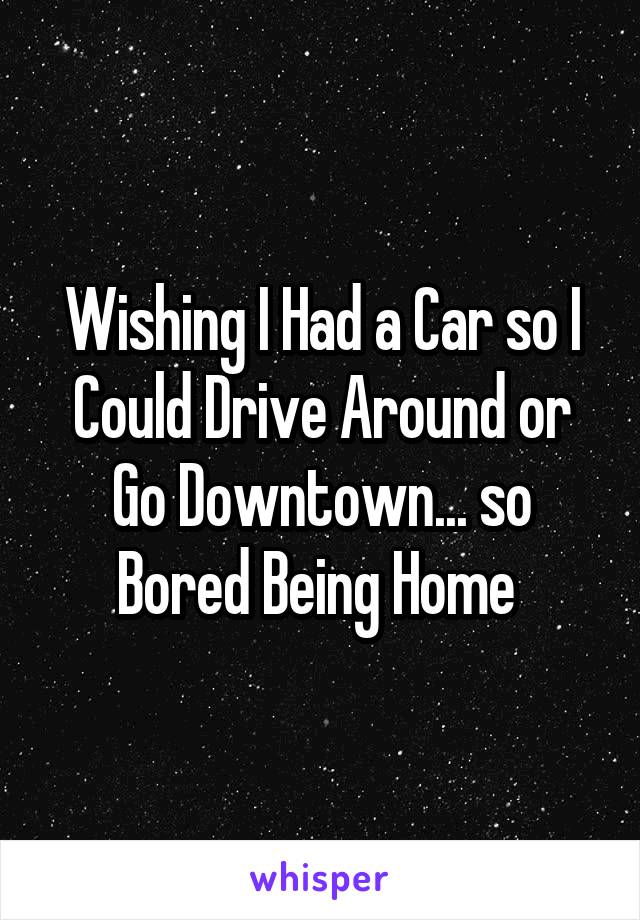 Wishing I Had a Car so I Could Drive Around or Go Downtown... so Bored Being Home 