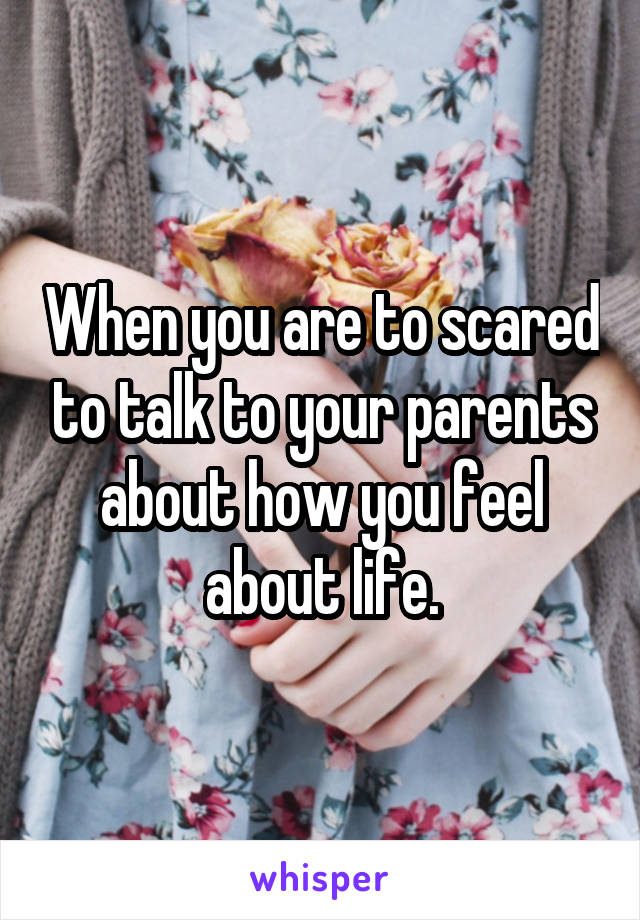 When you are to scared to talk to your parents about how you feel about life.