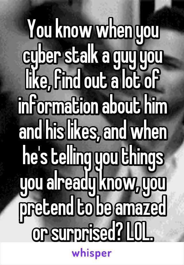 You know when you cyber stalk a guy you like, find out a lot of information about him and his likes, and when he's telling you things you already know, you pretend to be amazed or surprised? LOL.