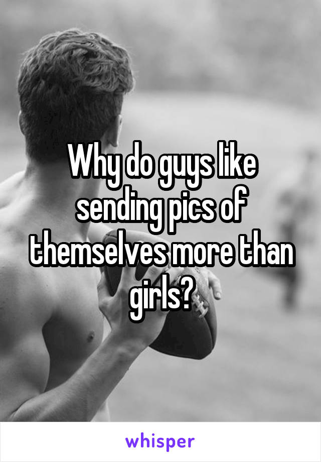 Why do guys like sending pics of themselves more than girls?