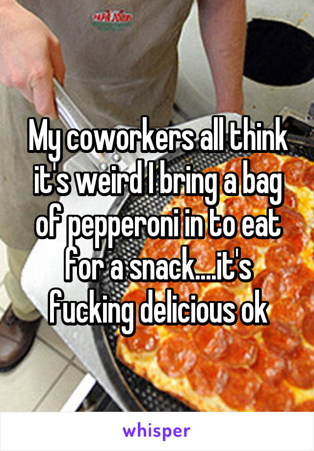 My coworkers all think it's weird I bring a bag of pepperoni in to eat for a snack....it's fucking delicious ok