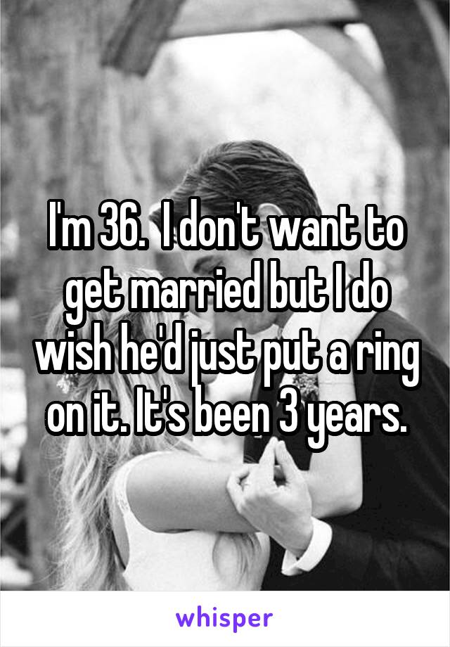 I'm 36.  I don't want to get married but I do wish he'd just put a ring on it. It's been 3 years.