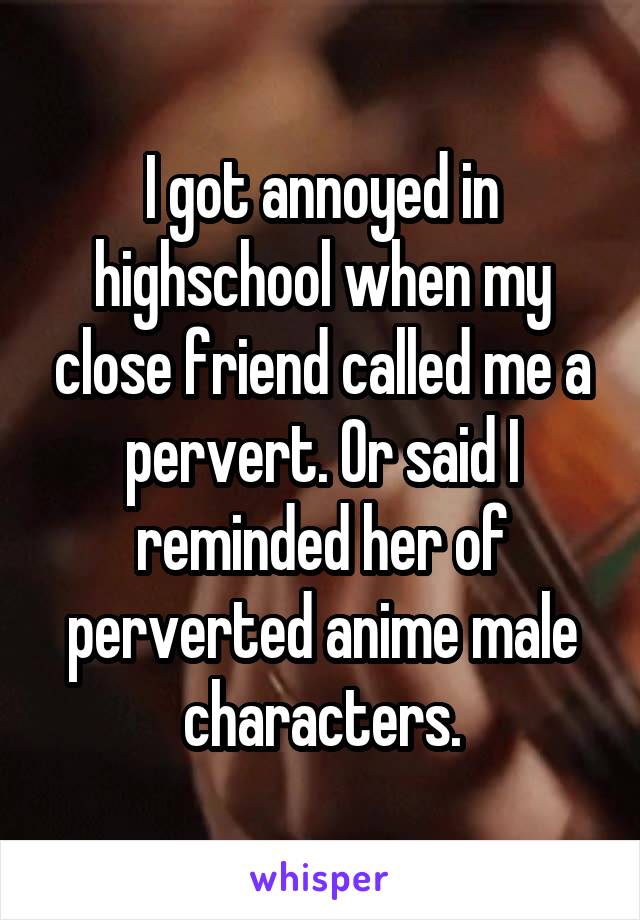 I got annoyed in highschool when my close friend called me a pervert. Or said I reminded her of perverted anime male characters.