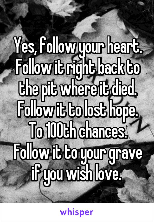 Yes, follow your heart. Follow it right back to the pit where it died. Follow it to lost hope. To 100th chances. Follow it to your grave if you wish love. 