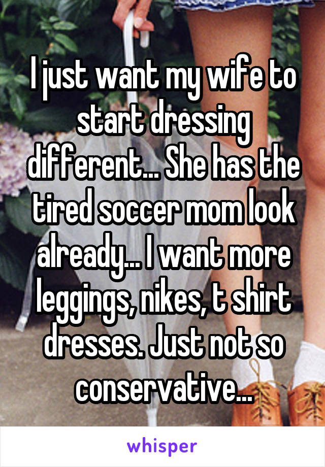 I just want my wife to start dressing different... She has the tired soccer mom look already... I want more leggings, nikes, t shirt dresses. Just not so conservative...