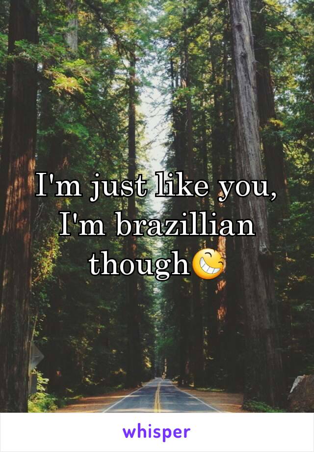 I'm just like you, I'm brazillian though😆