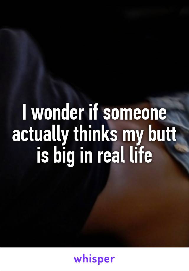 I wonder if someone actually thinks my butt is big in real life
