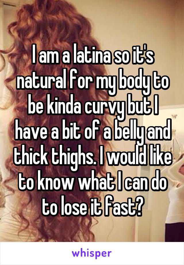I am a latina so it's natural for my body to be kinda curvy but I have a bit of a belly and thick thighs. I would like to know what I can do to lose it fast?