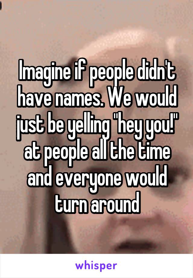 Imagine if people didn't have names. We would just be yelling "hey you!" at people all the time and everyone would turn around