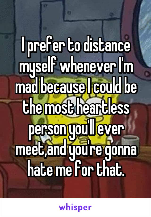I prefer to distance myself whenever I'm mad because I could be the most heartless person you'll ever meet,and you're gonna hate me for that.