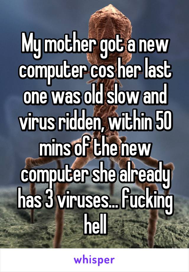 My mother got a new computer cos her last one was old slow and virus ridden, within 50 mins of the new computer she already has 3 viruses... fucking hell