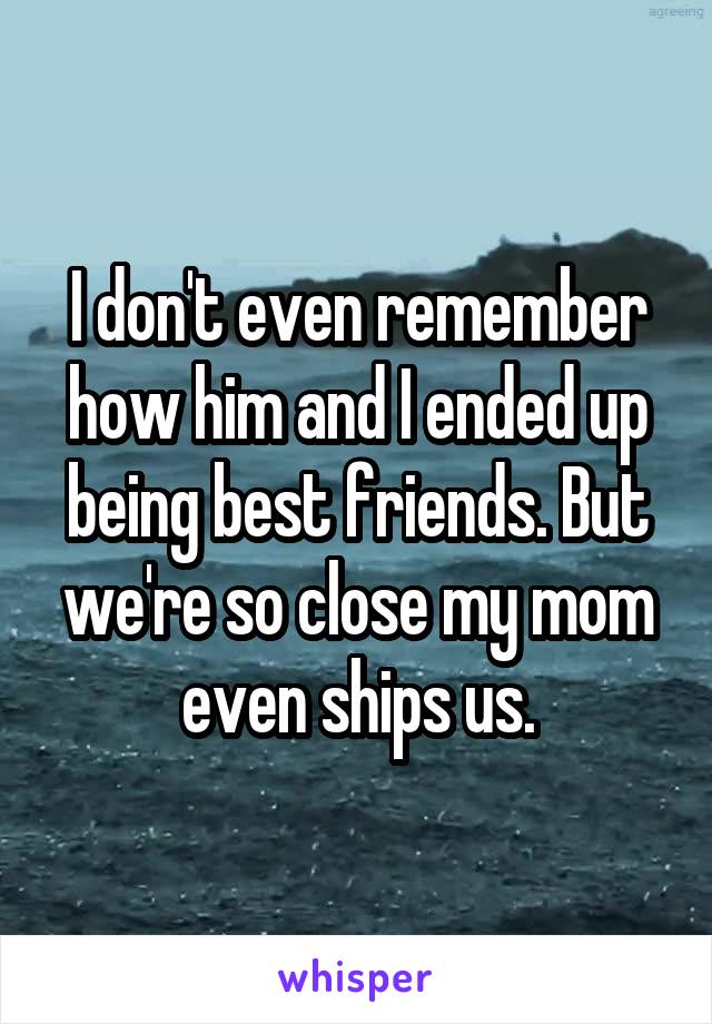 I don't even remember how him and I ended up being best friends. But we're so close my mom even ships us.