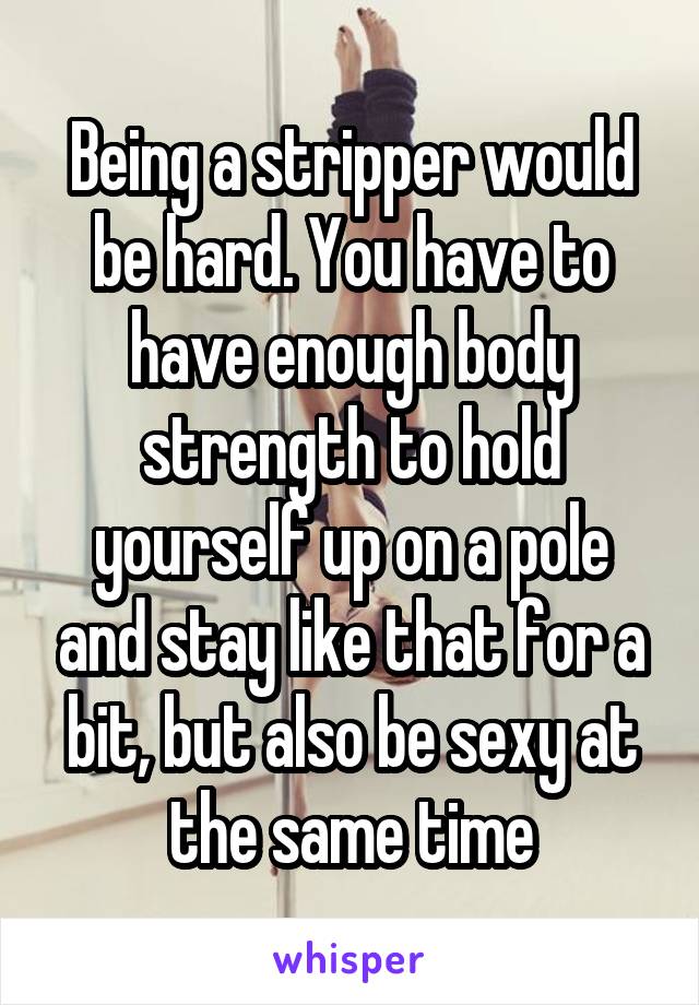 Being a stripper would be hard. You have to have enough body strength to hold yourself up on a pole and stay like that for a bit, but also be sexy at the same time