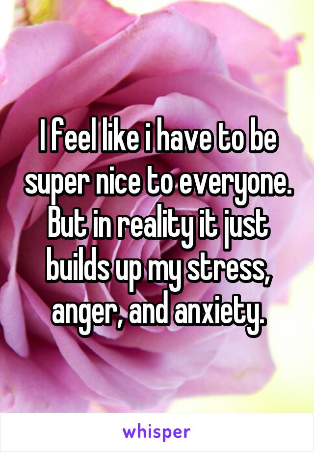 I feel like i have to be super nice to everyone. But in reality it just builds up my stress, anger, and anxiety.