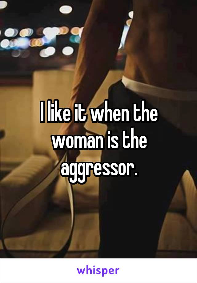 I like it when the woman is the aggressor.