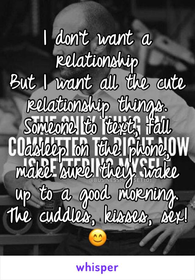 I don't want a relationship 
But I want all the cute relationship things. Someone to text, fall asleep on the phone, make sure they wake up to a good morning. The cuddles, kisses, sex! 😊