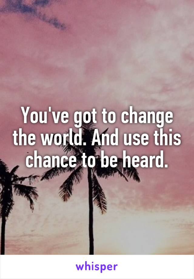 You've got to change the world. And use this chance to be heard.