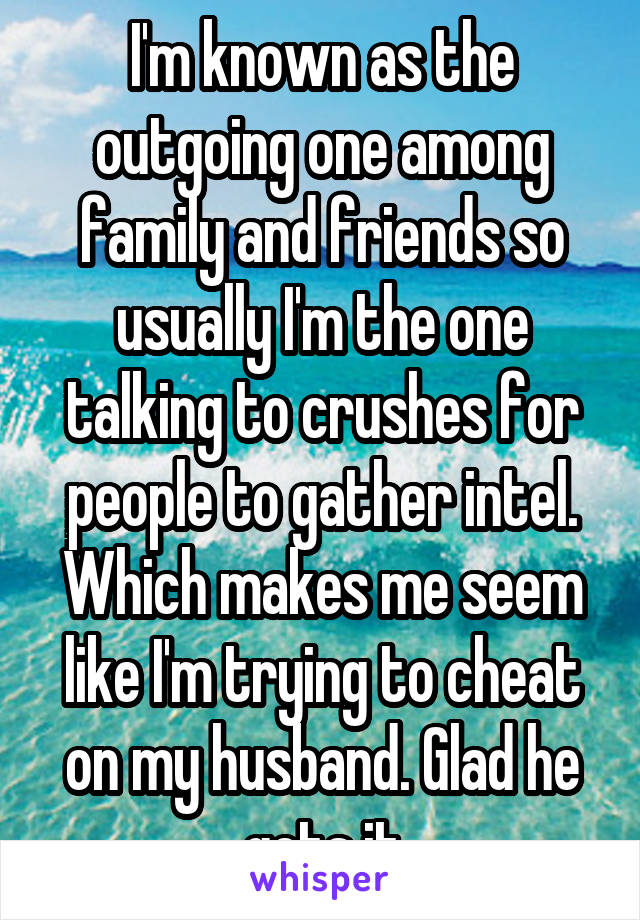 I'm known as the outgoing one among family and friends so usually I'm the one talking to crushes for people to gather intel. Which makes me seem like I'm trying to cheat on my husband. Glad he gets it