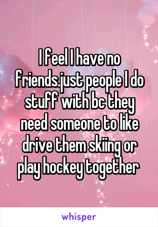 I feel I have no friends.just people I do stuff with bc they need someone to like drive them skiing or play hockey together 