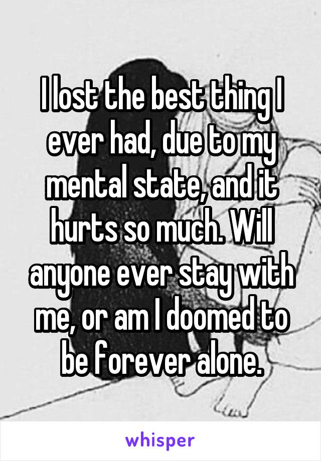 I lost the best thing I ever had, due to my mental state, and it hurts so much. Will anyone ever stay with me, or am I doomed to be forever alone.