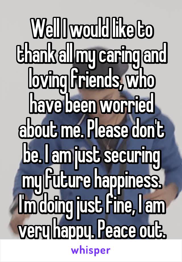 Well I would like to thank all my caring and loving friends, who have been worried about me. Please don't be. I am just securing my future happiness. I'm doing just fine, I am very happy. Peace out.