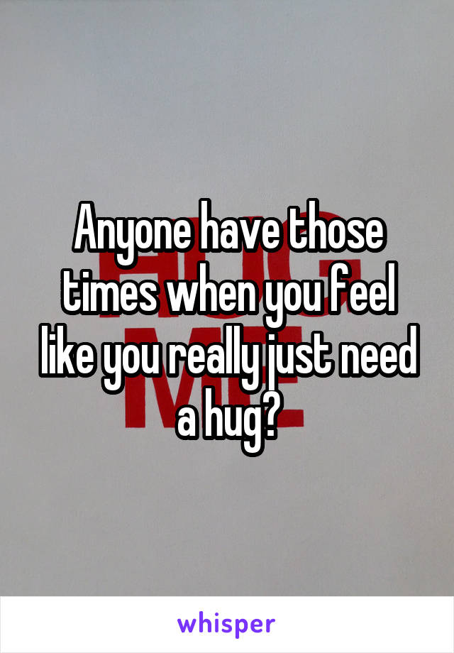 Anyone have those times when you feel
like you really just need a hug?