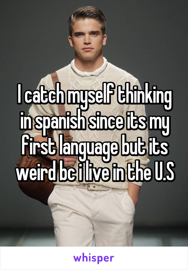 I catch myself thinking in spanish since its my first language but its weird bc i live in the U.S