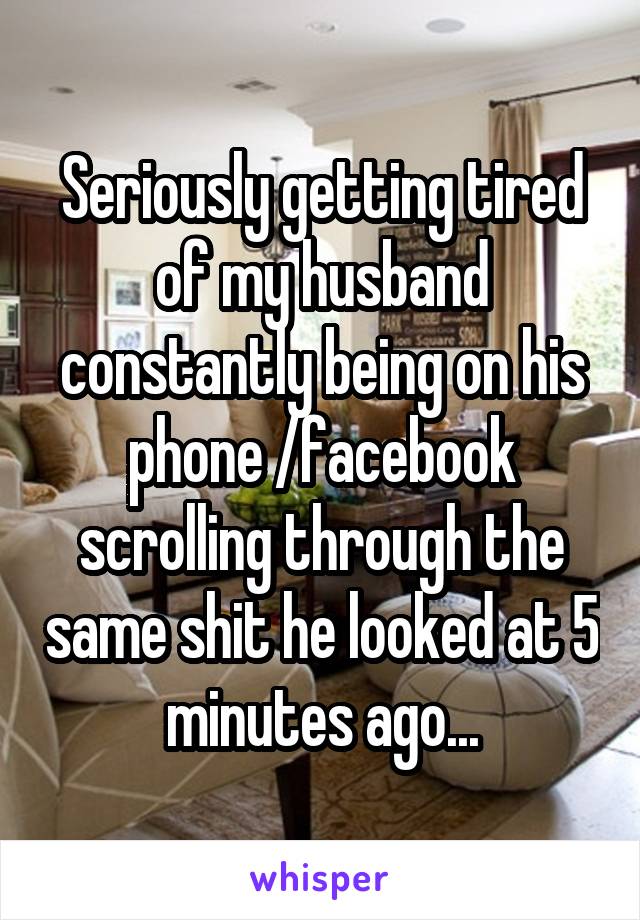 Seriously getting tired of my husband constantly being on his phone /facebook scrolling through the same shit he looked at 5 minutes ago...