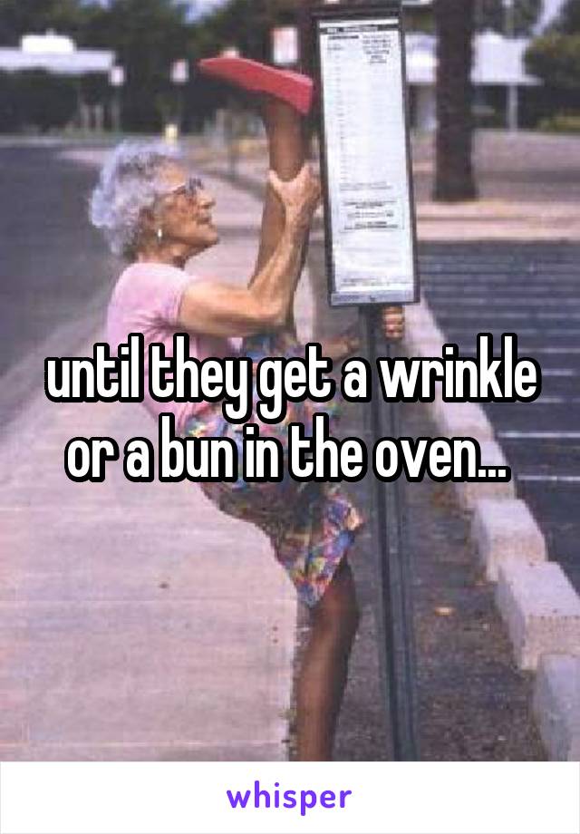 until they get a wrinkle or a bun in the oven... 