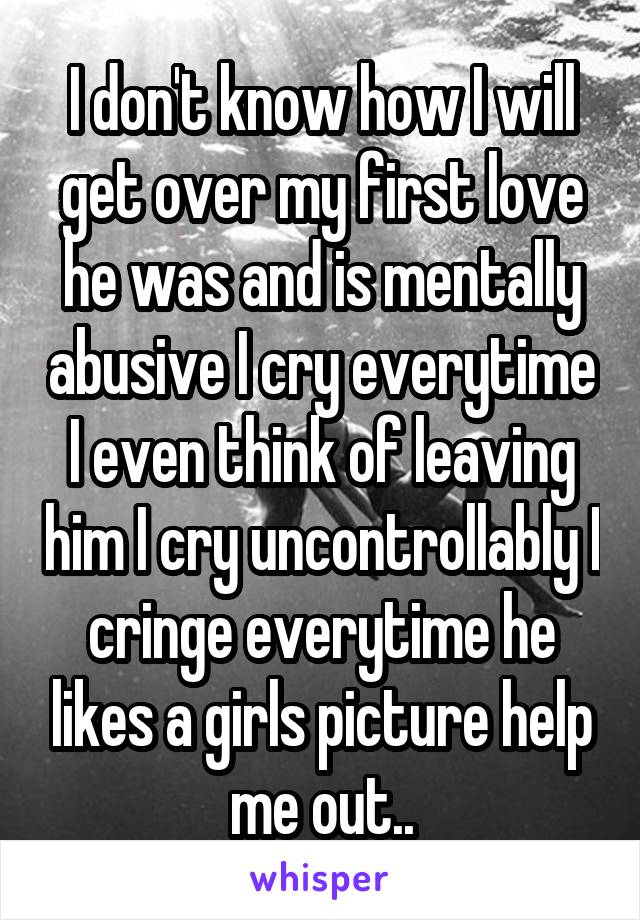 I don't know how I will get over my first love he was and is mentally abusive I cry everytime I even think of leaving him I cry uncontrollably I cringe everytime he likes a girls picture help me out..